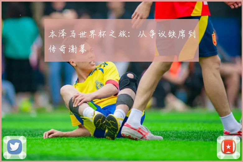 本泽马世界杯之旅：从争议缺席到传奇谢幕