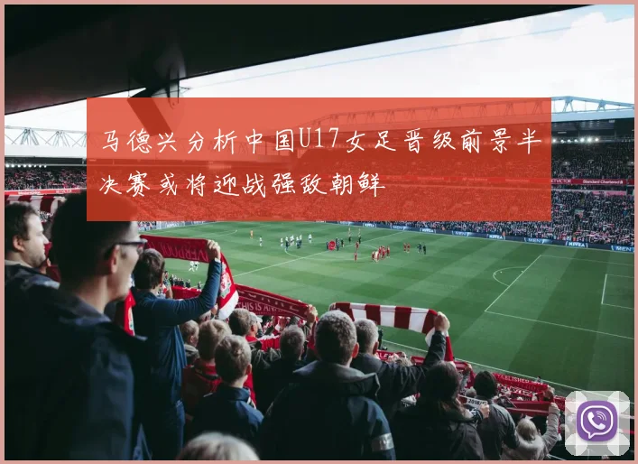 马德兴分析中国U17女足晋级前景半决赛或将迎战强敌朝鲜