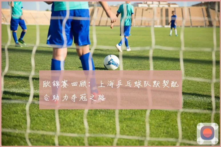 欧锦赛回顾：上海乒乓球队默契配合助力夺冠之路