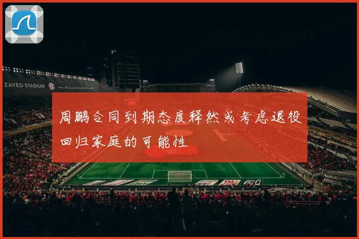周鹏合同到期态度释然或考虑退役回归家庭的可能性
