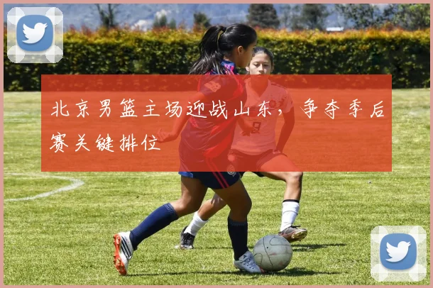 北京男篮主场迎战山东，争夺季后赛关键排位