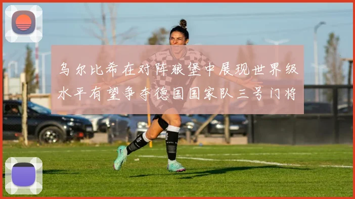 乌尔比希在对阵狼堡中展现世界级水平有望争夺德国国家队三号门将位置