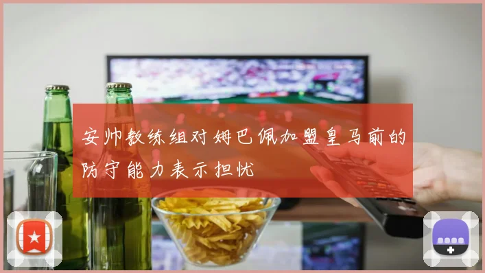 安帅教练组对姆巴佩加盟皇马前的防守能力表示担忧