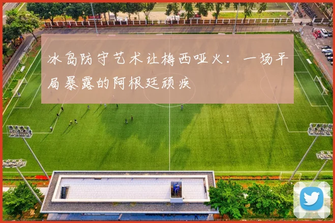 冰岛防守艺术让梅西哑火：一场平局暴露的阿根廷顽疾