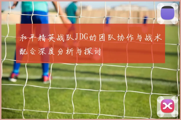 和平精英战队JDG的团队协作与战术配合深度分析与探讨