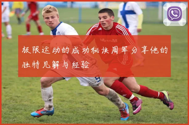 极限运动的成功秘诀周军分享他的独特见解与经验